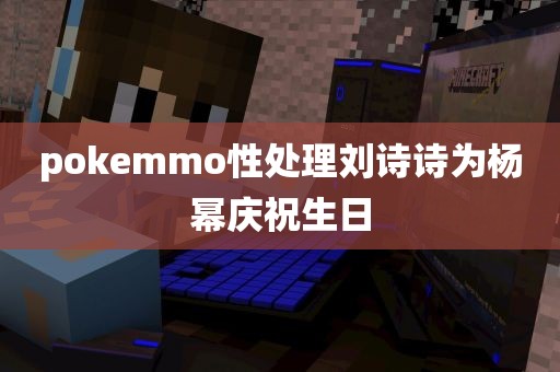 pokemmo性处理刘诗诗为杨幂庆祝生日