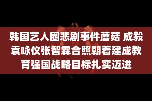 韩国艺人圈悲剧事件蘑菇 成毅袁咏仪张智霖合照朝着建成教育强国战略目标扎实迈进