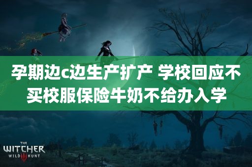 孕期边c边生产扩产 学校回应不买校服保险牛奶不给办入学