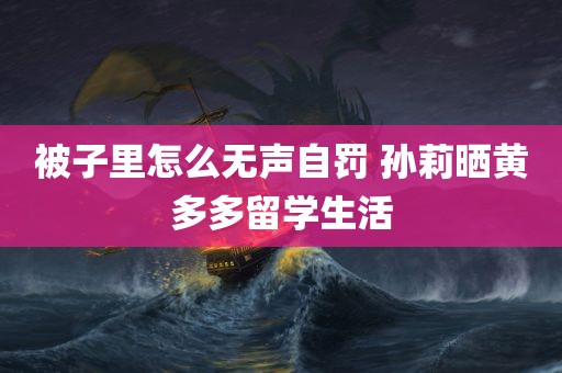 被子里怎么无声自罚 孙莉晒黄多多留学生活