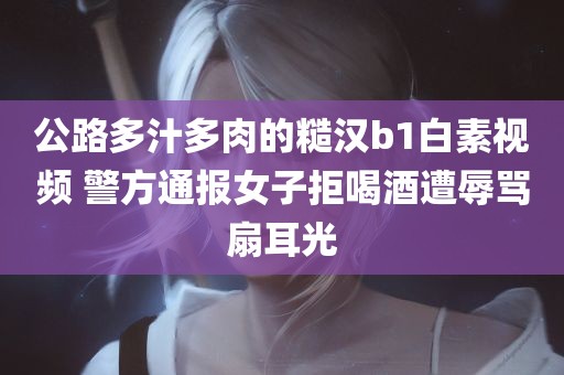 公路多汁多肉的糙汉b1白素视频 警方通报女子拒喝酒遭辱骂扇耳光