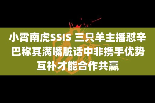 小霄南虎SSIS 三只羊主播怼辛巴称其满嘴脏话中非携手优势互补才能合作共赢