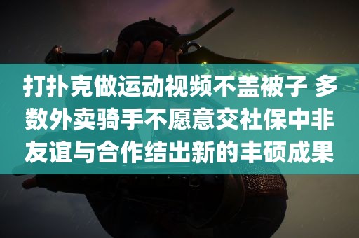 打扑克做运动视频不盖被子 多数外卖骑手不愿意交社保中非友谊与合作结出新的丰硕成果