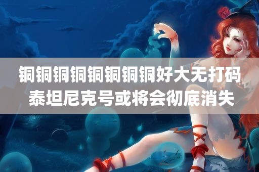 铜铜铜铜铜铜铜铜好大无打码 泰坦尼克号或将会彻底消失