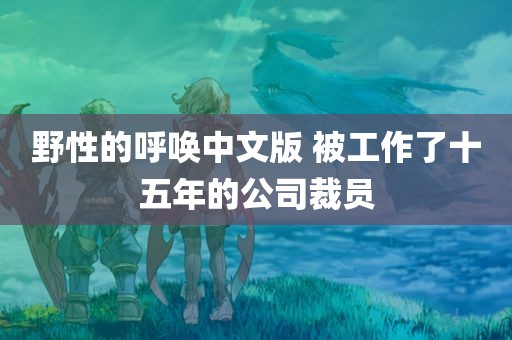 野性的呼唤中文版 被工作了十五年的公司裁员