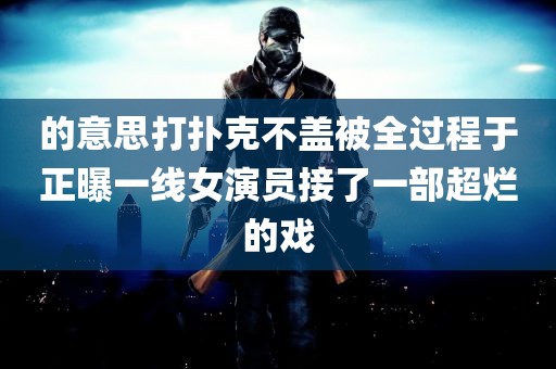 的意思打扑克不盖被全过程于正曝一线女演员接了一部超烂的戏