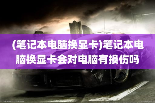 (笔记本电脑换显卡)笔记本电脑换显卡会对电脑有损伤吗