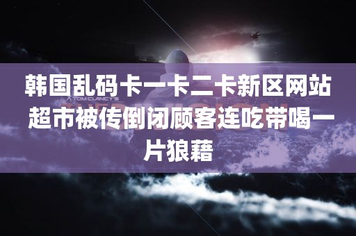 韩国乱码卡一卡二卡新区网站 超市被传倒闭顾客连吃带喝一片狼藉