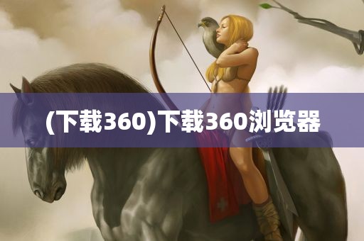 (下载360)下载360浏览器