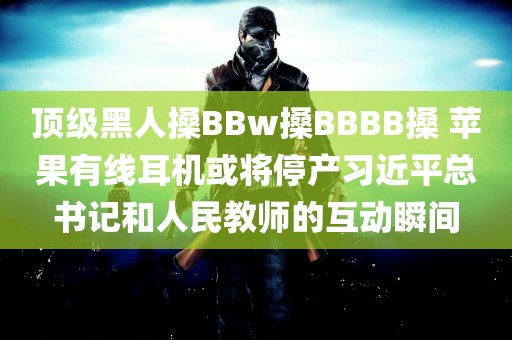 顶级黑人搡BBw搡BBBB搡 苹果有线耳机或将停产习近平总书记和人民教师的互动瞬间