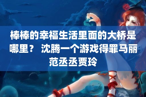 棒棒的幸福生活里面的大桥是哪里？ 沈腾一个游戏得罪马丽范丞丞贾玲