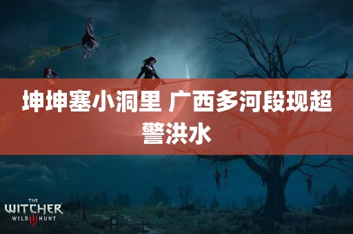 坤坤塞小洞里 广西多河段现超警洪水