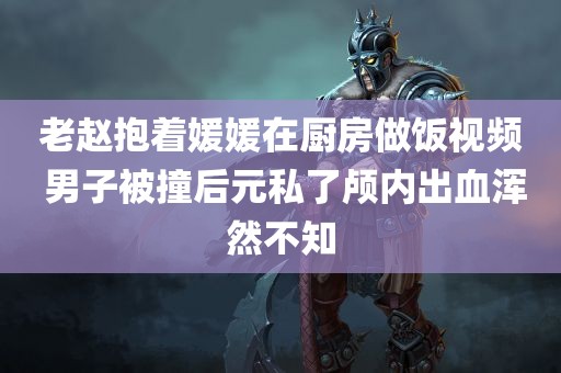 老赵抱着媛媛在厨房做饭视频 男子被撞后元私了颅内出血浑然不知