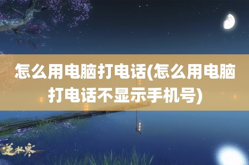 怎么用电脑打电话(怎么用电脑打电话不显示手机号)