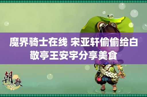 魔界骑士在线 宋亚轩偷偷给白敬亭王安宇分享美食