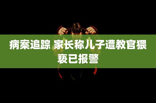 病案追踪 家长称儿子遭教官猥亵已报警