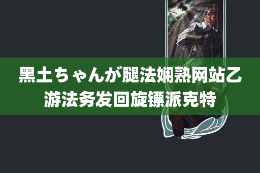 黑土ちゃんが腿法娴熟网站乙游法务发回旋镖派克特