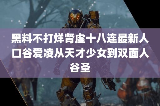 黑料不打烊肾虚十八连最新人口谷爱凌从天才少女到双面人谷圣