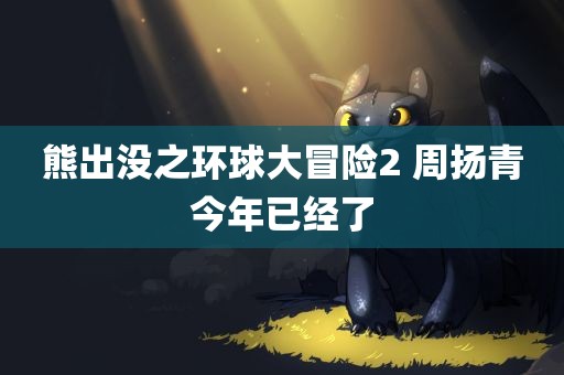 熊出没之环球大冒险2 周扬青今年已经了