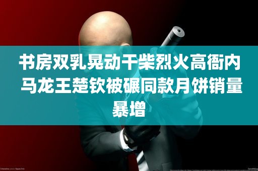 书房双乳晃动干柴烈火高衙内 马龙王楚钦被碾同款月饼销量暴增