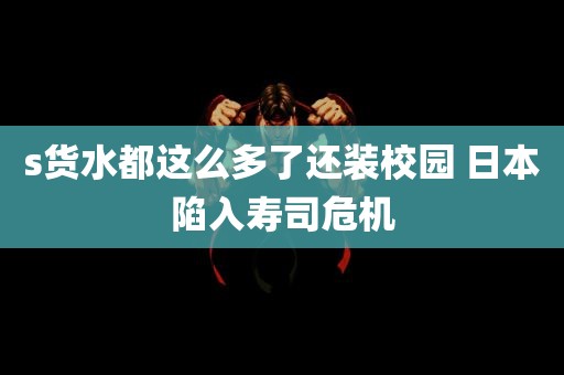 s货水都这么多了还装校园 日本陷入寿司危机