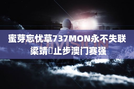 蜜芽忘忧草737MON永不失联 梁靖崑止步澳门赛强