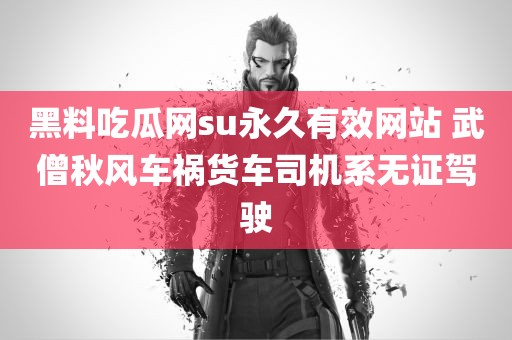 黑料吃瓜网su永久有效网站 武僧秋风车祸货车司机系无证驾驶