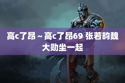 高c了昂～高c了昂69 张若昀魏大勋坐一起