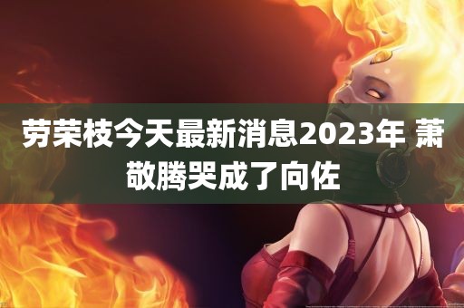 劳荣枝今天最新消息2023年 萧敬腾哭成了向佐