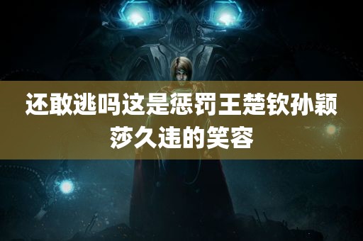 还敢逃吗这是惩罚王楚钦孙颖莎久违的笑容