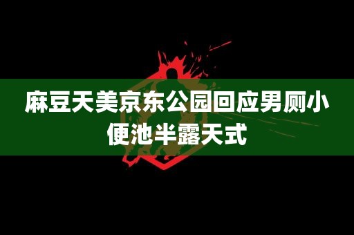 麻豆天美京东公园回应男厕小便池半露天式