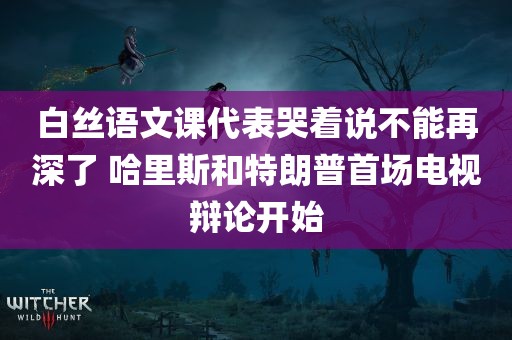 白丝语文课代表哭着说不能再深了 哈里斯和特朗普首场电视辩论开始