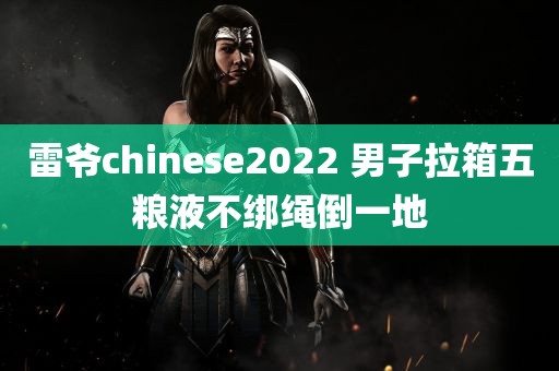 雷爷chinese2022 男子拉箱五粮液不绑绳倒一地