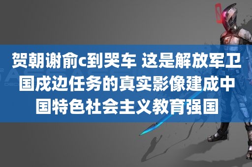 贺朝谢俞c到哭车 这是解放军卫国戍边任务的真实影像建成中国特色社会主义教育强国