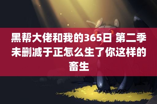 黑帮大佬和我的365日 第二季未删减于正怎么生了你这样的畜生