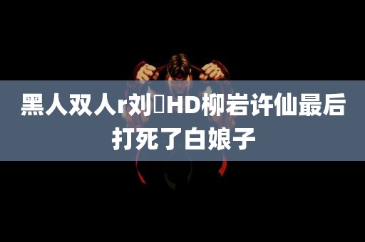 黑人双人r刘玥HD柳岩许仙最后打死了白娘子