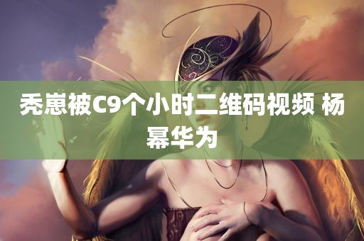 秃崽被C9个小时二维码视频 杨幂华为