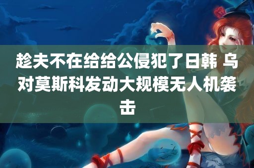 趁夫不在给给公侵犯了日韩 乌对莫斯科发动大规模无人机袭击