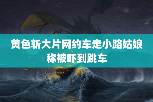 黄色斩大片网约车走小路姑娘称被吓到跳车