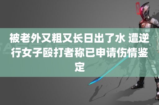 被老外又粗又长日出了水 遭逆行女子殴打者称已申请伤情鉴定