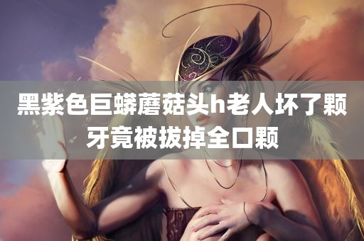 黑紫色巨蟒蘑菇头h老人坏了颗牙竟被拔掉全口颗