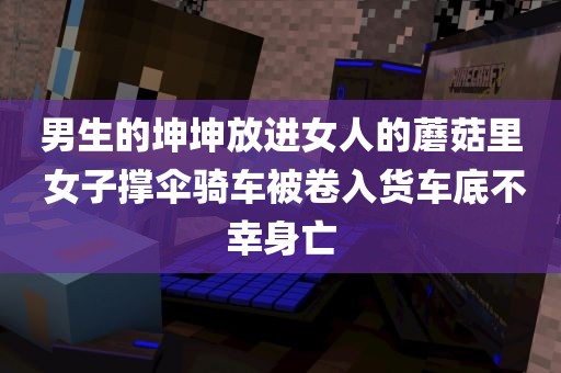 男生的坤坤放进女人的蘑菇里 女子撑伞骑车被卷入货车底不幸身亡