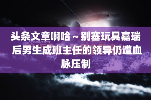 头条文章啊哈～别塞玩具嘉瑞 后男生成班主任的领导仍遭血脉压制