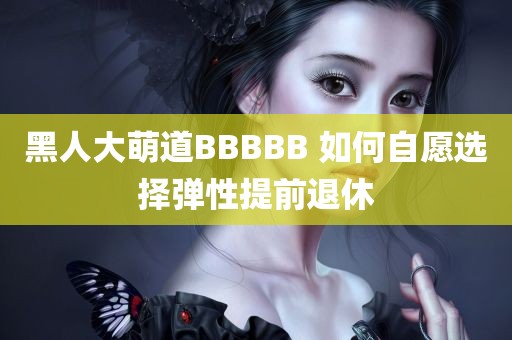 黑人大萌道BBBBB 如何自愿选择弹性提前退休