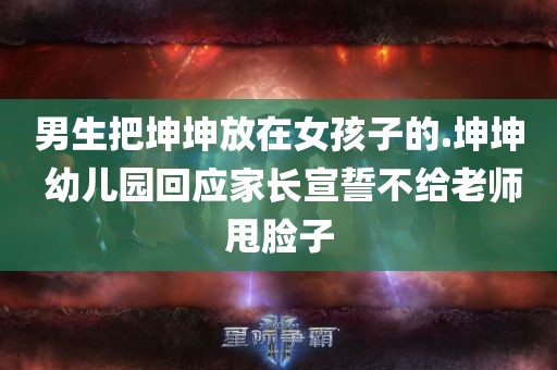 男生把坤坤放在女孩子的.坤坤 幼儿园回应家长宣誓不给老师甩脸子