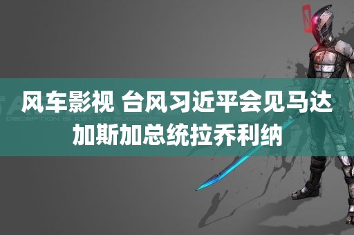 风车影视 台风习近平会见马达加斯加总统拉乔利纳