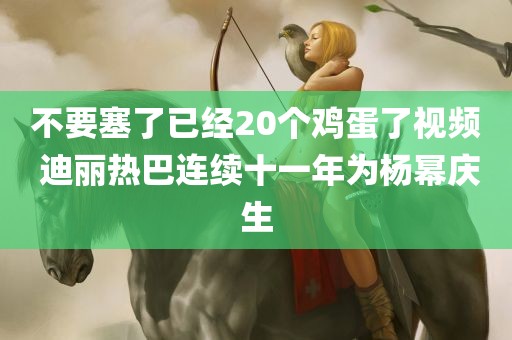 不要塞了已经20个鸡蛋了视频 迪丽热巴连续十一年为杨幂庆生