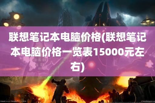 联想笔记本电脑价格(联想笔记本电脑价格一览表15000元左右)