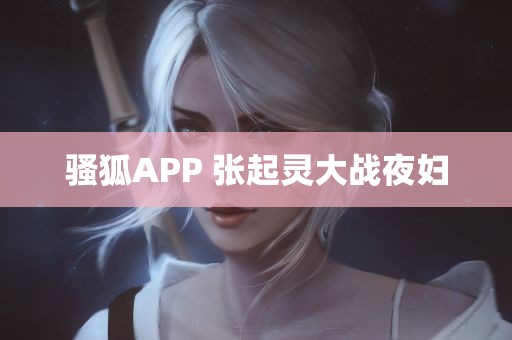 骚狐APP 张起灵大战夜妇