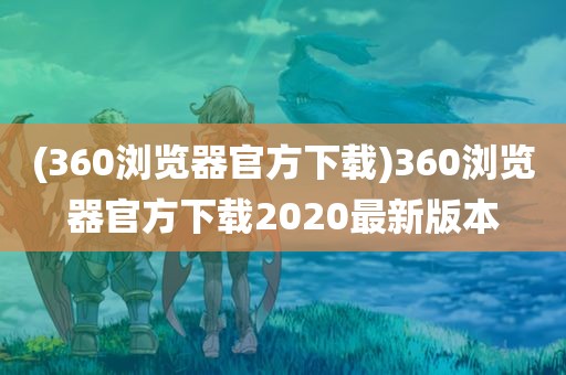 (360浏览器官方下载)360浏览器官方下载2020最新版本